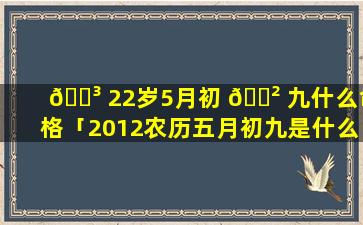🐳 22岁5月初 🌲 九什么命格「2012农历五月初九是什么星座」
